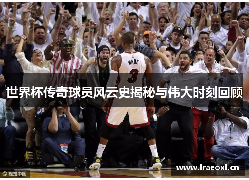 世界杯传奇球员风云史揭秘与伟大时刻回顾