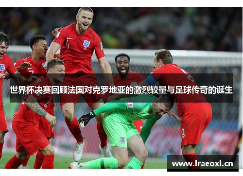 世界杯决赛回顾法国对克罗地亚的激烈较量与足球传奇的诞生