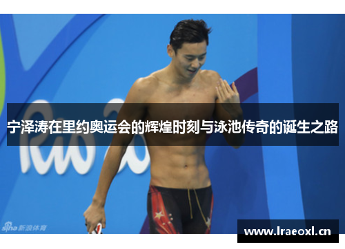 宁泽涛在里约奥运会的辉煌时刻与泳池传奇的诞生之路