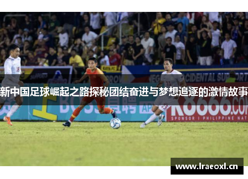 新中国足球崛起之路探秘团结奋进与梦想追逐的激情故事