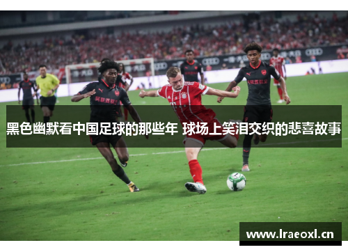 黑色幽默看中国足球的那些年 球场上笑泪交织的悲喜故事