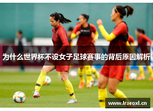 为什么世界杯不设女子足球赛事的背后原因解析