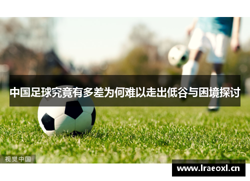 中国足球究竟有多差为何难以走出低谷与困境探讨
