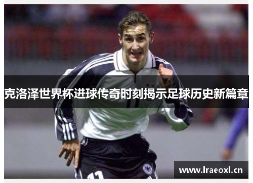 克洛泽世界杯进球传奇时刻揭示足球历史新篇章