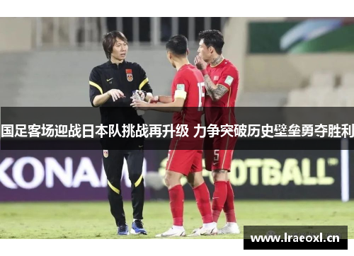 国足客场迎战日本队挑战再升级 力争突破历史壁垒勇夺胜利