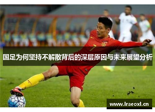 国足为何坚持不解散背后的深层原因与未来展望分析