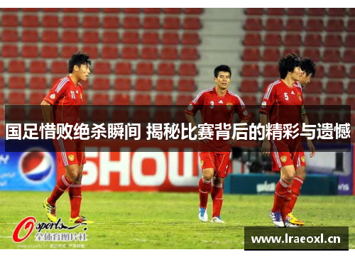 国足惜败绝杀瞬间 揭秘比赛背后的精彩与遗憾
