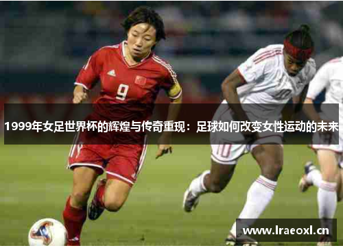 1999年女足世界杯的辉煌与传奇重现：足球如何改变女性运动的未来
